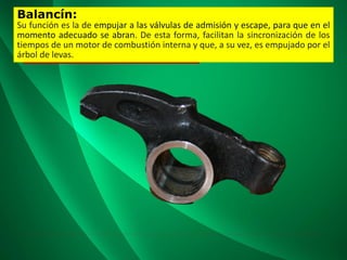 Balancín:
Su función es la de empujar a las válvulas de admisión y escape, para que en el
momento adecuado se abran. De esta forma, facilitan la sincronización de los
tiempos de un motor de combustión interna y que, a su vez, es empujado por el
árbol de levas.
 
