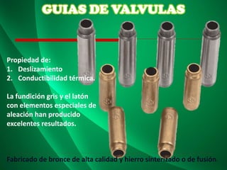 GUIAS DE VALVULAS
Propiedad de:
1. Deslizamiento
2. Conductibilidad térmica.
La fundición gris y el latón
con elementos especiales de
aleación han producido
excelentes resultados.
Fabricado de bronce de alta calidad y hierro sinterizado o de fusión.
 