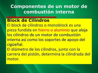 Componentes de un motor de
combustión interna
Block de Cilindros
El block de cilindros o monoblock es una
pieza fundida en hierro o aluminio que aloja
los cilindros de un motor de combustión
interna así como los soportes de apoyo del
cigüeñal.
El diámetro de los cilindros, junto con la
carrera del pistón, determina la cilindrada del
motor.
 