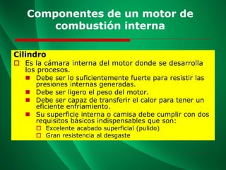 Componentes de un motor de
combustión interna
Cilindro
 Es la cámara interna del motor donde se desarrolla
los procesos.
◼ Debe ser lo suficientemente fuerte para resistir las
presiones internas generadas.
◼ Debe ser ligero el peso del motor.
◼ Debe ser capaz de transferir el calor para tener un
eficiente enfriamiento.
◼ Su superficie interna o camisa debe cumplir con dos
requisitos básicos indispensables que son:
 Excelente acabado superficial (pulido)
 Gran resistencia al desgaste
 