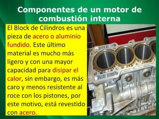 Componentes de un motor de
combustión interna
El Block de Cilindros es una
pieza de acero o aluminio
fundido. Este último
material es mucho más
ligero y con una mayor
capacidad para disipar el
calor, sin embargo, es más
caro y menos resistente al
roce con los pistones, por
este motivo, está revestido
con acero.
 