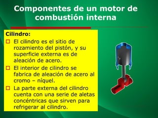 Componentes de un motor de
combustión interna
Cilindro:
 El cilindro es el sitio de
rozamiento del pistón, y su
superficie externa es de
aleación de acero.
 El interior de cilindro se
fabrica de aleación de acero al
cromo – níquel.
 La parte externa del cilindro
cuenta con una serie de aletas
concéntricas que sirven para
refrigerar al cilindro.
 