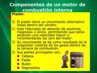 Componentes de un motor de
combustión interna
Pistón:
 El pistón tiene un movimiento alternativo
lineal dentro del cilindro.
 Esta Fabricado de aleación de aluminio,
magnesio o silicio, permitiendo que estos
alcancen una velocidad mayor e
incrementando las rpm del motor.
 Su movimiento se da como resultado de la
expansión violenta de los gases dentro de
la cámara de combustión.
 Sus partes principales son:
◼ Cabeza
◼ Falda
◼ Bulón
◼ Segmentos
 