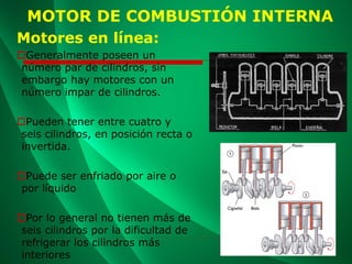Motores en línea:
Generalmente poseen un
número par de cilindros, sin
embargo hay motores con un
número impar de cilindros.
Pueden tener entre cuatro y
seis cilindros, en posición recta o
invertida.
Puede ser enfriado por aire o
por líquido
Por lo general no tienen más de
seis cilindros por la dificultad de
refrigerar los cilindros más
interiores
MOTOR DE COMBUSTIÓN INTERNA
 