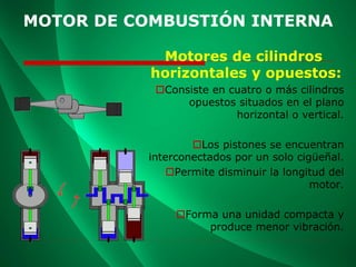 MOTOR DE COMBUSTIÓN INTERNA
Motores de cilindros
horizontales y opuestos:
Consiste en cuatro o más cilindros
opuestos situados en el plano
horizontal o vertical.
Los pistones se encuentran
interconectados por un solo cigüeñal.
Permite disminuir la longitud del
motor.
Forma una unidad compacta y
produce menor vibración.
 