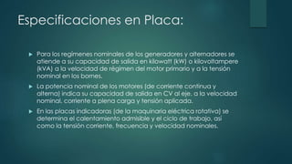Especificaciones en Placa:
 Para los regímenes nominales de los generadores y alternadores se
atiende a su capacidad de salida en kilowatt (kW) o kilovoltampere
(kVA) a la velocidad de régimen del motor primario y a la tensión
nominal en los bornes.
 La potencia nominal de los motores (de corriente continua y
alterna) indica su capacidad de salida en CV al eje, a la velocidad
nominal, corriente a plena carga y tensión aplicada.
 En las placas indicadoras (de la maquinaria eléctrica rotativa) se
determina el calentamiento admisible y el ciclo de trabajo, así
como la tensión corriente, frecuencia y velocidad nominales.
 