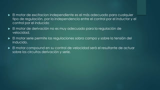 El motor de excitacion independiente es el más adecuado para cualquier
tipo de regulación, por la independencia entre el control por el inductor y el
control por el inducido
 El motor de derivación no es muy adecuado para la regulación de
velocidad.
 El motor serie permite las regulaciones sobra campo y sobre la tensión del
inducido.
 El motor compound en su control de velocidad será el resultante de actuar
sobre los circuitos derivación y serie.
 