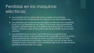 Perdidas en las maquinas
eléctricas:
 Las perdidas en el cobre del motor pueden encontrarse
conociendo las corrientes en la máquina y las dos resistencias.
 Las perdidas por caída en las escobillas a menudo son cargadas
junto con las pérdidas en el cobre. Si se tratan separadamente,
pueden determinarse de una gráfica de potencial de contacto
versus corriente, para el tipo particular de escobillas que se estén
usando.
 Las perdidas en el nucleo y las mecanicas usualmente se
determinan juntas, si las pérdidas en el cobre del campo se restan
de la potencia de entrada al motor, la potencia de entrada
restante consta de las pérdidas mecánicas y en el núcleo de la
máquina a esa velocidad. Estas pérdidas del motor se denominan
pérdidas rotacionales sin carga.
 