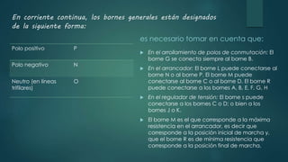 En corriente continua, los bornes generales están designados
de la siguiente forma:
Polo positivo P
Polo negativo N
Neutro (en líneas
trifilares)
O
es necesario tomar en cuenta que:
 En el arrollamiento de polos de conmutación: El
borne G se conecta siempre al borne B.
 En el arrancador: El borne L puede conectarse al
borne N o al borne P. El borne M puede
conectarse al borne C o al borne D. El borne R
puede conectarse a los bornes A, B, E, F, G, H
 En el regulador de tensión: El borne s puede
conectarse a los bornes C o D; o bien a los
bornes J o K.
 El borne M es el que corresponde a la máxima
resistencia en el arrancador, es decir que
corresponde a la posición inicial de marcha y,
que el borne R es de mínima resistencia que
corresponde a la posición final de marcha.
 