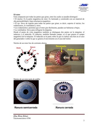 El rotor
Está compuesto por todas las partes que giran, entre las cuales se pueden distinguir:
• El núcleo: Es la parte magnética de rotor. Es laminado y construido con un material de
alta permeabilidad y baja reluctancia magnética.
• El eje: Sirve de soporte para todas las partes que giran, es decir, soporta el núcleo, los
rodamientos, la ventiladora y otros.
• Los rodamientos: permiten que el rotor gire fácilmente, pueden ser balineras o bujes.
• La ventiladora: Sirve para refrigerar la máquina.
Desde el punto de vista magnético también se distinguen dos partes en la máquina: el
inductor y el inducido. El inductor, también llamado campo, es el que genera el campo
magnético de la máquina. El inducido es la parte sobre la que se induce una fem en el caso
del generador o sobre la que se genera el movimiento en el caso del motor.

Núcleo de un rotor liso de corriente alterna




Núcleo de un rotor jaula de ardilla




Johny Álvarez Salazar
Electromecánico ITM
                                                                                          3
 