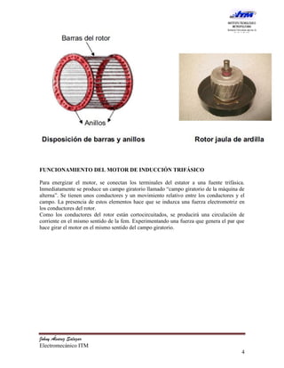 FUNCIONAMIENTO DEL MOTOR DE INDUCCIÓN TRIFÁSICO

Para energizar el motor, se conectan los terminales del estator a una fuente trifásica.
Inmediatamente se produce un campo giratorio llamado “campo giratorio de la máquina de
alterna”. Se tienen unos conductores y un movimiento relativo entre los conductores y el
campo. La presencia de estos elementos hace que se induzca una fuerza electromotriz en
los conductores del rotor.
Como los conductores del rotor están cortocircuitados, se producirá una circulación de
corriente en el mismo sentido de la fem. Experimentando una fuerza que genera el par que
hace girar el motor en el mismo sentido del campo giratorio.




Johny Álvarez Salazar
Electromecánico ITM
                                                                                      4
 