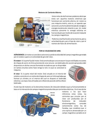 Motores de Corriente Alterna.
Entre milesde definicionespodemosdecirque
éstos son aquellos motores eléctricos que
funcionan con corriente alterna. Un motor es
una máquina motriz, esto es, un aparato que
convierte unaformadeterminadade energíaen
energía mecánica de rotación o par. Un motor
eléctrico convierte la energía eléctrica en
fuerzasde giropormediode laacciónmutuade
los campos magnéticos
Podemosclasificarlosde variasmaneras,porsu
velocidad de giro, por el tipo de rotor y por el
número de fases de alimentación.
POR SU VELOCIDAD DE GIRO.
ASÍNCRONOS:Unmotorse consideraasíncronocuandolavelocidaddelcampomagnéticogenerado
por el estator supera a la velocidad de giro del rotor.
El estator: Eslaparte fijadel motor.Estáconstituidoporunacarcasaenlaque estáfijadaunacorona
de chapas de acero al silicio provistasde unas ranuras. Los bobinados de secciónapropiada están
dispuestos en dichas ranuras formando las bobinas que se dispondrán
en tantos circuitos como fases tenga la red a la que se conectará la
máquina.
El rotor: Es la parte móvil del motor. Está situado en el interior del
estatoryconsiste enunnúcleode chapasde aceroal silicioapiladasque
forman un cilindro, en el interior del cual se dispone un bobinado
eléctrico.LostiposmásutilizadossonoRotorde jaulade ardillaoRotor
bobinado.
A este tipo de motores se lesdenomina motores de inducción debidoa que su funcionamiento se
basa enlainteracciónde campos magnéticosproducidosporcorrienteseléctricas. Enel casode los
motores a los que hace
referencia estas notas, las
corrientes que circulan por el
rotor son producidas por el
fenómeno de inducción
electromagnética, conocido
comúnmente como ley de
Faraday, que establece que si
una espira es atravesada por un
campo magnético variable en el
 