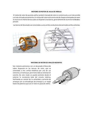 MOTORES DE ROTOR DE JAULA DE ARDILLA
El motorde rotor de jaulade ardilla,tambiénllamadode rotoren cortocircuito,esel más sencillo
y el másutilizadoactualmente.Ennúcleodel rotorestáconstruidode chapasestampadasde acero
al silicioenel interiorde lascualesse disponenunasbarras,generalmentede aluminiomoldeadoa
presión.
Las barras del devanadovanconectadasaunosanillosconductoresdenominadosanillosextremos.
MOTORES DE ROTOR DE ANILLOS ROZANTES
Son motores asíncronos con un devanado trifásico de
cobre dispuesto en las ranuras de rotor, que va
conectado a tres anillos metálicos por uno de sus
extremos,entantoque,porel otro ladose conectanen
estrella. De este modo se puede controlar desde el
exterior la resistencia total del circuito rotórico,
facilitando un control de la velocidad y corriente de
arranque con un elevado par de arranque y un mejor
factor de potencia que con el rotor en jaula de ardilla.
 