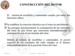 CONSTRUCCIÓN DEL ROTOR


    El sistema de escobillas y conmutador cumple, por tanto, dos
    funciones afines:

 Se establece la conexión eléctrica con el rotor en movimiento.
 Se consigue mecánicamente la conmutación de las corrientes
  del rotor de una forma que sincroniza automáticamente la
  conmutación con el movimiento del rotor.

    Debido al sistema de escobillas y conmutador, el patrón
    espacial de las corrientes del rotor siempre es el mismo,
    independientemente de la posición física del rotor.


26/07/12                 Ing. Raúl V. Castillo Carrillo       12
 