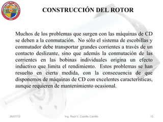 CONSTRUCCIÓN DEL ROTOR


    Muchos de los problemas que surgen con las máquinas de CD
    se deben a la conmutación. No sólo el sistema de escobillas y
    conmutador debe transportar grandes corrientes a través de un
    contacto deslizante, sino que además la conmutación de las
    corrientes en las bobinas individuales origina un efecto
    inductivo que limita el rendimiento. Estos problemas se han
    resuelto en cierta medida, con la consecuencia de que
    disponemos de máquinas de CD con excelentes características,
    aunque requieren de mantenimiento ocasional.




26/07/12                  Ing. Raúl V. Castillo Carrillo       13
 