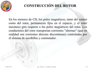 CONSTRUCCIÓN DEL ROTOR


    En los motores de CD, los polos magnéticos, tanto del estator
    como del rotor, permanecen fijos en el espacio, y el rotor
    mecánico gira respecto a los polos magnéticos del rotor. Los
    conductores del rotor transportan corrientes "alternas“ (que en
    realidad son corrientes directas discontinuas) controladas por
    el sistema de escobillas y conmutador.




26/07/12                  Ing. Raúl V. Castillo Carrillo         14
 