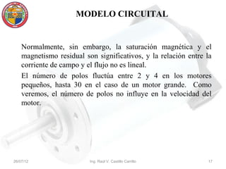 MODELO CIRCUITAL


    Normalmente, sin embargo, la saturación magnética y el
    magnetismo residual son significativos, y la relación entre la
    corriente de campo y el flujo no es lineal.
    El número de polos fluctúa entre 2 y 4 en los motores
    pequeños, hasta 30 en el caso de un motor grande. Como
    veremos, el número de polos no influye en la velocidad del
    motor.




26/07/12                  Ing. Raúl V. Castillo Carrillo        17
 