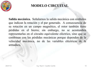 MODELO CIRCUITAL


    Salida mecánica. Señalarnos la salida mecánica con símbolos
    que indican la rotación y el par generado. A consecuencia de
    su rotación en un campo magnético, el rotor también tiene
    pérdidas en el hierro; sin embargo, no se acostumbra
    representarlas en el circuito equivalente eléctrico, sino que se
    combinan con las pérdidas mecánicas porque dependen de la
    velocidad mecánica, no de las variables eléctricas de la
    armadura.




26/07/12                   Ing. Raúl V. Castillo Carrillo         19
 