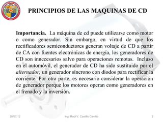 PRINCIPIOS DE LAS MAQUINAS DE CD


    Importancia. La máquina de cd puede utilizarse como motor
    o como generador. Sin embargo, en virtud de que los
    rectificadores semiconductores generan voltaje de CD a partir
    de CA con fuentes electrónicas de energía, los generadores de
    CD son innecesarios salvo para operaciones remotas. Incluso
    en el automóvil, el generador de CD ha sido sustituido por el
    alternador, un generador síncrono con diodos para rectificar la
    corriente. Por otra parte, es necesario considerar la operación
    de generador porque los motores operan como generadores en
    el frenado y la inversión.



26/07/12                  Ing. Raúl V. Castillo Carrillo          2
 