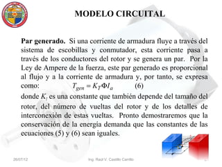 MODELO CIRCUITAL


    Par generado. Si una corriente de armadura fluye a través del
    sistema de escobillas y conmutador, esta corriente pasa a
    través de los conductores del rotor y se genera un par. Por la
    Ley de Ampere de la fuerza, este par generado es proporcional
    al flujo y a la corriente de armadura y, por tanto, se expresa
    como:             Tgen = KT ΦI a      (6)
    donde KT es una constante que también depende del tamaño del
    rotor, del número de vueltas del rotor y de los detalles de
    interconexión de estas vueltas. Pronto demostraremos que la
    conservación de la energía demanda que las constantes de las
    ecuaciones (5) y (6) sean iguales.


26/07/12                  Ing. Raúl V. Castillo Carrillo        21
 