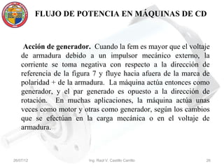 FLUJO DE POTENCIA EN MÁQUINAS DE CD



     Acción de generador. Cuando la fem es mayor que el voltaje
    de armadura debido a un impulsor mecánico externo, la
    corriente se toma negativa con respecto a la dirección de
    referencia de la figura 7 y fluye hacia afuera de la marca de
    polaridad + de la armadura. La máquina actúa entonces como
    generador, y el par generado es opuesto a la dirección de
    rotación. En muchas aplicaciones, la máquina actúa unas
    veces como motor y otras como generador, según los cambios
    que se efectúan en la carga mecánica o en el voltaje de
    armadura.



26/07/12                  Ing. Raúl V. Castillo Carrillo       26
 