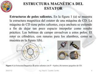 ESTRUCTURA MAGNÉTICA DEL
                                 ESTATOR

    Estructuras de polos salientes. En la figura 1 (a) se muestra
    la estructura magnética del estator de una máquina de CD. La
    máquina de CD tiene polos salientes, cuya anchura se extiende
    a fin de dejar tan poco espacio interpolar como resulte
    práctico. Las bobinas de campo envuelven a estos polos. El
    rotor es cilíndrico, con ranuras para los alambres, como se
    muestra en la figura 1(b).
                              N
                                           Ic
                                                   θm


                         S             S




                              N
                   (a)
                                                        (b)



Figura 1 (a) Estructura magnética de polos salientes con P = 4 polos; (b) motores pequeños de CD.

26/07/12                                    Ing. Raúl V. Castillo Carrillo                          4
 
