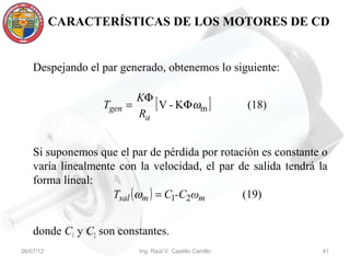 CARACTERÍSTICAS DE LOS MOTORES DE CD


    Despejando el par generado, obtenemos lo siguiente:

                           KΦ
                  Tgen   =    [ V - KΦωm ]                  (18)
                           Ra


    Si suponemos que el par de pérdida por rotación es constante o
    varía linealmente con la velocidad, el par de salida tendrá la
    forma lineal:
                     Tsal ( ωm ) = C1-C2ωm      (19)


    donde C1 y C2 son constantes.
26/07/12                   Ing. Raúl V. Castillo Carrillo          41
 