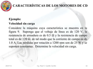 CARACTERÍSTICAS DE LOS MOTORES DE CD



    Ejemplo:
    Velocidad sin carga
    Considere la máquina cuya característica se muestra en la
    figura 9. Suponga que el voltaje de línea es de 120 V, la
    resistencia de armadura es de 0.5 Ω y la resistencia de campo
    total es de 120 Ω, de tal modo que la corriente de campo es de
    1.0 A. Las pérdidas por rotación a 1200 rpm son de 25 W y se
    suponen constantes. Determine la velocidad sin carga.




26/07/12                  Ing. Raúl V. Castillo Carrillo        42
 