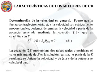 CARACTERÍSTICAS DE LOS MOTORES DE CD



    Determinación de la velocidad en general. Puesto que la
    fuerza contraelectromotriz, E, y la velocidad son estrictamente
    proporcionales, podemos determinar la velocidad a partir de la
    potencia generada mediante la ecuación (12), que es
    cuadrática en E:
                  E 2 − VE + Ra Pgen = 0        (21)


    La ecuación (21) proporciona dos raíces reales y positivas; el
    valor más grande de E es la solución realista. A partir de la E
    resultante se obtiene la velocidad, y de ésta y de la potencia se
    calcula el par.

26/07/12                   Ing. Raúl V. Castillo Carrillo          45
 