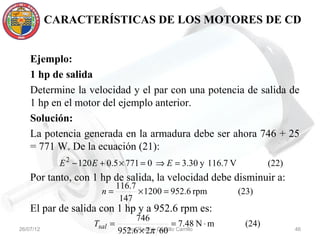 CARACTERÍSTICAS DE LOS MOTORES DE CD


    Ejemplo:
    1 hp de salida
    Determine la velocidad y el par con una potencia de salida de
    1 hp en el motor del ejemplo anterior.
    Solución:
    La potencia generada en la armadura debe ser ahora 746 + 25
    = 771 W. De la ecuación (21):
             E 2 − 120 E + 0.5 × 771 = 0 ⇒ E = 3.30 y 116.7 V              (22)
    Por tanto, con 1 hp de salida, la velocidad debe disminuir a:
                               116.7
                        n=           × 1200 = 952.6 rpm            (23)
                                147
    El par de salida con 1 hp y a 952.6 rpm es:
                                     746
                      Tsal =                        = 7.48 N ⋅ m    (24)
26/07/12                         Ing. Raúl π Castillo Carrillo
                               952.6 × 2   V. 60                                  46
 