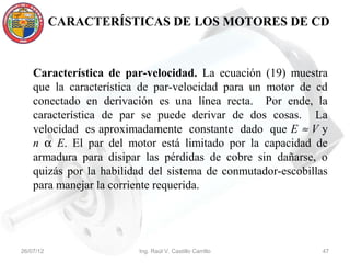 CARACTERÍSTICAS DE LOS MOTORES DE CD



    Característica de par-velocidad. La ecuación (19) muestra
    que la característica de par-velocidad para un motor de cd
    conectado en derivación es una línea recta. Por ende, la
    característica de par se puede derivar de dos cosas. La
    velocidad es aproximadamente constante dado que E ≈ V y
    n α E. El par del motor está limitado por la capacidad de
    armadura para disipar las pérdidas de cobre sin dañarse, o
    quizás por la habilidad del sistema de conmutador-escobillas
    para manejar la corriente requerida.




26/07/12                 Ing. Raúl V. Castillo Carrillo       47
 