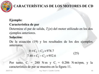 CARACTERÍSTICAS DE LOS MOTORES DE CD


    Ejemplo:
    Característica de par
    Determine el par de salida, Tm(n) del motor utilizado en los dos
    ejemplos anteriores.
    Solución:
    De la ecuación (19) y los resultados de los dos ejemplos
    anteriores:
                   0 = C1 − C2 × 978.7
                                                            (25)
                 7.48 = C1 − C2 × 952.6

    Por tanto, C1 = 280 N⋅m y C2 = 0.286 N⋅m/rpm, y la
    característica de par se muestra en la figura 11.
26/07/12                   Ing. Raúl V. Castillo Carrillo          48
 