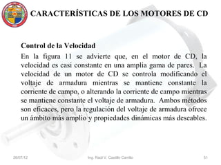 CARACTERÍSTICAS DE LOS MOTORES DE CD



    Control de la Velocidad
    En la figura 11 se advierte que, en el motor de CD, la
    velocidad es casi constante en una amplia gama de pares. La
    velocidad de un motor de CD se controla modificando el
    voltaje de armadura mientras se mantiene constante la
    corriente de campo, o alterando la corriente de campo mientras
    se mantiene constante el voltaje de armadura. Ambos métodos
    son eficaces, pero la regulación del voltaje de armadura ofrece
    un ámbito más amplio y propiedades dinámicas más deseables.




26/07/12                  Ing. Raúl V. Castillo Carrillo         51
 