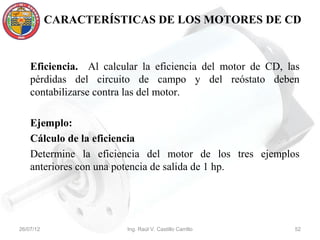 CARACTERÍSTICAS DE LOS MOTORES DE CD



    Eficiencia. Al calcular la eficiencia del motor de CD, las
    pérdidas del circuito de campo y del reóstato deben
    contabilizarse contra las del motor.

    Ejemplo:
    Cálculo de la eficiencia
    Determine la eficiencia del motor de los tres ejemplos
    anteriores con una potencia de salida de 1 hp.




26/07/12                Ing. Raúl V. Castillo Carrillo       52
 