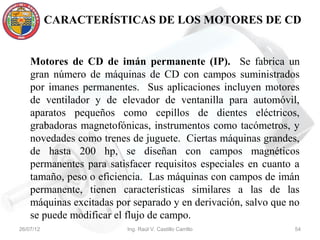 CARACTERÍSTICAS DE LOS MOTORES DE CD


    Motores de CD de imán permanente (IP). Se fabrica un
    gran número de máquinas de CD con campos suministrados
    por imanes permanentes. Sus aplicaciones incluyen motores
    de ventilador y de elevador de ventanilla para automóvil,
    aparatos pequeños como cepillos de dientes eléctricos,
    grabadoras magnetofónicas, instrumentos como tacómetros, y
    novedades como trenes de juguete. Ciertas máquinas grandes,
    de hasta 200 hp, se diseñan con campos magnéticos
    permanentes para satisfacer requisitos especiales en cuanto a
    tamaño, peso o eficiencia. Las máquinas con campos de imán
    permanente, tienen características similares a las de las
    máquinas excitadas por separado y en derivación, salvo que no
    se puede modificar el flujo de campo.
26/07/12                 Ing. Raúl V. Castillo Carrillo        54
 