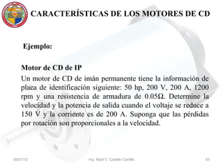 CARACTERÍSTICAS DE LOS MOTORES DE CD



     Ejemplo:

    Motor de CD de IP
    Un motor de CD de imán permanente tiene la información de
    placa de identificación siguiente: 50 hp, 200 V, 200 A, 1200
    rpm y una resistencia de armadura de 0.05Ω. Determine la
    velocidad y la potencia de salida cuando el voltaje se reduce a
    150 V y la corriente es de 200 A. Suponga que las pérdidas
    por rotación son proporcionales a la velocidad.



26/07/12                  Ing. Raúl V. Castillo Carrillo         55
 