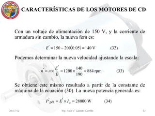CARACTERÍSTICAS DE LOS MOTORES DE CD


    Con un voltaje de alimentación de 150 V, y la corriente de
    armadura sin cambio, la nueva fem es:

                     E ' = 150 − 200( 0.05) = 140 V                (32)

    Podemos determinar la nueva velocidad ajustando la escala:

                 '     E'          140
                n = n×    = 1200 ×     = 884 rpm                       (33)
                       E           190

    Se obtiene este mismo resultado a partir de la constante de
    máquina de la ecuación (30). La nueva potencia generada es:

                     P ' gen = E ' × I a = 28000 W              (34)

26/07/12                       Ing. Raúl V. Castillo Carrillo                 57
 