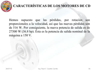 CARACTERÍSTICAS DE LOS MOTORES DE CD



    Hemos supuesto que las pérdidas, por rotación son
    proporcionales a la velocidad, así que las nuevas pérdidas son
    de 516 W. Por consiguiente, la nueva potencia de salida es de
    27500 W (36.8 hp). Ésta es la potencia de salida nominal de la
    máquina a 150 V.




26/07/12                  Ing. Raúl V. Castillo Carrillo        58
 