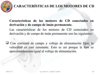 CARACTERÍSTICAS DE LOS MOTORES DE CD



    Características de los motores de CD conectados en
    derivación y de campo de imán permanente.
    Las características de los motores de CD conectados en
    derivación y de campo de imán permanente son las siguientes:

 Con corriente de campo y voltaje de alimentación fijos, la
 velocidad es casi constante. Esto es así porque la fem es
 aproximadamente igual al voltaje de alimentación.




26/07/12                 Ing. Raúl V. Castillo Carrillo       59
 