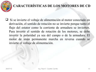 CARACTERÍSTICAS DE LOS MOTORES DE CD


 Si se invierte el voltaje de alimentación al motor conectado en
 derivación, el sentido de rotación no se invierte porque tanto el
 flujo del estator como la corriente de armadura se invierten.
 Para invertir el sentido de rotación de los motores, se debe
 invertir la polaridad ya sea del campo o de la armadura. El
 motor de imán permanente marcha en reversa cuando se
 invierte el voltaje de alimentación.




26/07/12                 Ing. Raúl V. Castillo Carrillo         61
 