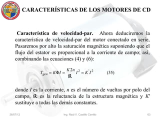 CARACTERÍSTICAS DE LOS MOTORES DE CD



     Característica de velocidad-par. Ahora deduciremos la
    característica de velocidad-par del motor conectado en serie,
    Pasaremos por alto la saturación magnética suponiendo que el
    flujo del estator es proporcional a la corriente de campo; así,
    combinando las ecuaciones (4) y (6):

                               K 2n
                Tgen = KΦI =          I 2 = K 'I 2          (35)
                               R

    donde I es la corriente, n es el número de vueltas por polo del
    campo, R es la reluctancia de la estructura magnética y K'
    sustituye a todas las demás constantes.

26/07/12                   Ing. Raúl V. Castillo Carrillo          63
 