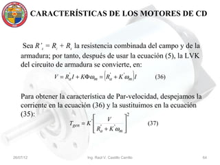 CARACTERÍSTICAS DE LOS MOTORES DE CD



     Sea R’a = Rc + Ra la resistencia combinada del campo y de la
    armadura; por tanto, después de usar la ecuación (5), la LVK
    del circuito de armadura se convierte, en:
                    '             '
                                      (
               V = Ra I + KΦωm = Ra + K 'ωm I               )     (36)


    Para obtener la característica de Par-velocidad, despejamos la
    corriente en la ecuación (36) y la sustituimos en la ecuación
    (35):                               
                                           2
                                     V
                    Tgen = K '  '      '                      (37)
                                Ra + K ωm 
                                          



26/07/12                   Ing. Raúl V. Castillo Carrillo                64
 