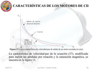 CARACTERÍSTICAS DE LOS MOTORES DE CD

              Tsal


                            Debido a R’a más los
                            efectos de saturación




                                            T α 1/ω2




                         Debido     a
                         las perdidas
                         por rotación
                                                                             ωSC   ωm
                     0
     Figura 13 Curva característica de velocidad-par de salida de un motor excitado en serie.

    La característica de velocidad-par de la ecuación (37), modificada
    para incluir las pérdidas por rotación y la saturación magnética, se
    muestra en la figura 13.

26/07/12                                    Ing. Raúl V. Castillo Carrillo                      65
 
