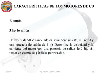CARACTERÍSTICAS DE LOS MOTORES DE CD



    Ejemplo:

    3 hp de salida

    Un motor de 50 V conectado en serie tiene una R’a = 0.05 Ω y
    una potencia de salida de 1 hp Determine la velocidad y la
    corriente del motor con una potencia de salida de 3 hp, sin
    tomar en cuenta las pérdidas por rotación.




26/07/12                 Ing. Raúl V. Castillo Carrillo       66
 