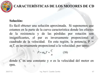 CARACTERÍSTICAS DE LOS MOTORES DE CD



    Solución:
    Es fácil obtener una solución aproximada. Si suponemos que
    estamos en la parte de la curva característica donde los efectos
    de la resistencia y de las pérdidas por rotación son
    insignificantes, el par es inversamente proporcional al
    cuadrado de la velocidad. En esta región, la potencia, P =
    ωmT, es inversamente proporcional a la velocidad; por tanto:
                                           C
                         P = ωmT ≈                          (38)
                                           n

    donde C es una constante y n es la velocidad del motor en
    rpm.
26/07/12                   Ing. Raúl V. Castillo Carrillo          67
 