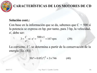 CARACTERÍSTICAS DE LOS MOTORES DE CD



    Solución cont.:
    Con base en la información que se da, sabemos que C = 500 si
    la potencia se expresa en hp; por tanto, para 3 hp, la velocidad,
    n', debe ser:
                   C         500 × 1
              3=      ⇒ n' =         = 167 rpm                    (39)
                   n'          3

    La corriente, I ′, se determina a partir de la conservación de la
    energía [Ec. (8)]:

                      50 I ' = 0.05( I ') 2 + 3 × 746            (40)


26/07/12                        Ing. Raúl V. Castillo Carrillo           68
 