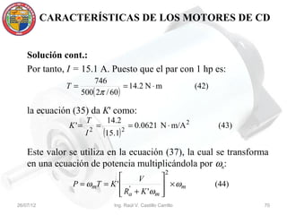 CARACTERÍSTICAS DE LOS MOTORES DE CD


    Solución cont.:
    Por tanto, I = 15.1 A. Puesto que el par con 1 hp es:
                        746
               T=                  = 14.2 N ⋅ m                       (42)
                    500( 2π / 60 )

    la ecuación (35) da K' como:
                      T            14.2
               K '=           =                = 0.0621 N ⋅ m/A 2            (43)
                      I   2
                                  (15.1)   2


    Este valor se utiliza en la ecuación (37), la cual se transforma
    en una ecuación de potencia multiplicándola por ωm:
                                                               2
                                   V      
                P = ωmT = K '  '           × ωm                            (44)
                               Ra + K 'ωm 
                                          
26/07/12                             Ing. Raúl V. Castillo Carrillo                 70
 