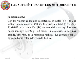 CARACTERÍSTICAS DE LOS MOTORES DE CD



    Solución cont.:
    Con los valores conocidos de potencia en watts (3 x 746), el
    voltaje de alimentación (50 V), la resistencia total (0.05 Ω) y
    K' (0.0621), la ecuación (44) es cuadrática en ωm. Las dos
    raíces son ωm = 0.0397 y 16.3 rad/s. En este caso, la raíz más
    grande, 156 rpm, es la respuesta realista. La corriente con 3
    hp ya se había calculado, y es de 47.0 A.




26/07/12                  Ing. Raúl V. Castillo Carrillo         71
 