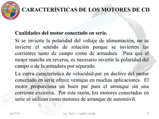 CARACTERÍSTICAS DE LOS MOTORES DE CD



    Cualidades del motor conectado en serie.
    Si se invierte la polaridad del voltaje de alimentación, no se
    invierte el sentido de rotación porque se invierten las
    corrientes tanto de campo como de armadura. Para que el
    motor marche en reversa, es necesario invertir la polaridad del
    campo o de la armadura por separado.
    La curva característica de velocidad-par en declive del motor
    conectado en serie ofrece ventajas en muchas aplicaciones. El
    motor proporciona un buen par para el arranque sin una
    corriente excesiva. Por esta razón, los motores conectados en
    serie se utilizan como motores de arranque de automóvil.

26/07/12                  Ing. Raúl V. Castillo Carrillo         72
 