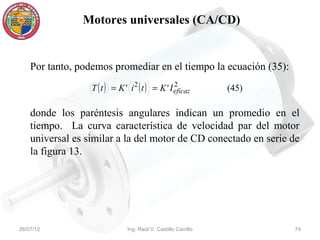 Motores universales (CA/CD)


    Por tanto, podemos promediar en el tiempo la ecuación (35):
                  T ( t ) = K ' i 2 ( t ) = K ' I eficaz
                                                  2
                                                                (45)

    donde los paréntesis angulares indican un promedio en el
    tiempo. La curva característica de velocidad par del motor
    universal es similar a la del motor de CD conectado en serie de
    la figura 13.




26/07/12                       Ing. Raúl V. Castillo Carrillo          74
 